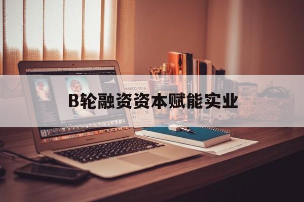 南通市B轮融资资本赋能实业(b轮融资公司值得工作吗)
